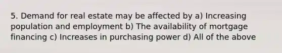 5. Demand for real estate may be affected by a) Increasing population and employment b) The availability of mortgage financing c) Increases in purchasing power d) All of the above