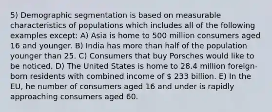 5) Demographic segmentation is based on measurable characteristics of populations which includes all of the following examples except: A) Asia is home to 500 million consumers aged 16 and younger. B) India has more than half of the population younger than 25. C) Consumers that buy Porsches would like to be noticed. D) The United States is home to 28.4 million foreign-born residents with combined income of  233 billion. E) In the EU, he number of consumers aged 16 and under is rapidly approaching consumers aged 60.