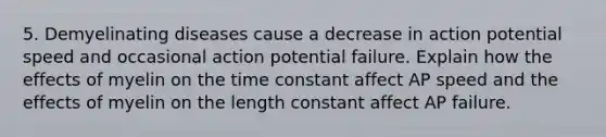 5. Demyelinating diseases cause a decrease in action potential speed and occasional action potential failure. Explain how the effects of myelin on the time constant affect AP speed and the effects of myelin on the length constant affect AP failure.