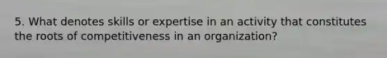 5. What denotes skills or expertise in an activity that constitutes the roots of competitiveness in an organization?