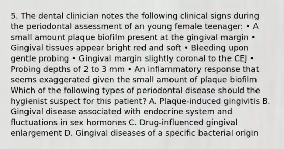 5. The dental clinician notes the following clinical signs during the periodontal assessment of an young female teenager: • A small amount plaque biofilm present at the gingival margin • Gingival tissues appear bright red and soft • Bleeding upon gentle probing • Gingival margin slightly coronal to the CEJ • Probing depths of 2 to 3 mm • An inflammatory response that seems exaggerated given the small amount of plaque biofilm Which of the following types of periodontal disease should the hygienist suspect for this patient? A. Plaque-induced gingivitis B. Gingival disease associated with endocrine system and fluctuations in sex hormones C. Drug-influenced gingival enlargement D. Gingival diseases of a specific bacterial origin