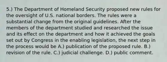 5.) The Department of Homeland Security proposed new rules for the oversight of U.S. national borders. The rules were a substantial change from the original guidelines. After the members of the department studied and researched the issue and its effect on the department and how it achieved the goals set out by Congress in the enabling legislation, the next step in the process would be A.) publication of the proposed rule. B.) revision of the rule. C.) judicial challenge. D.) public comment.