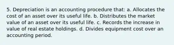 5. Depreciation is an accounting procedure that: a. Allocates the cost of an asset over its useful life. b. Distributes the market value of an asset over its useful life. c. Records the increase in value of real estate holdings. d. Divides equipment cost over an accounting period.