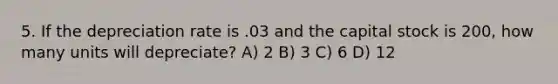 5. If the depreciation rate is .03 and the capital stock is 200, how many units will depreciate? A) 2 B) 3 C) 6 D) 12