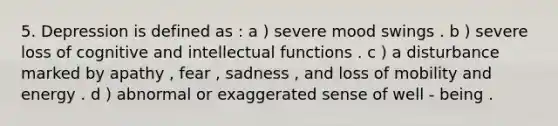 5. Depression is defined as : a ) severe mood swings . b ) severe loss of cognitive and intellectual functions . c ) a disturbance marked by apathy , fear , sadness , and loss of mobility and energy . d ) abnormal or exaggerated sense of well - being .