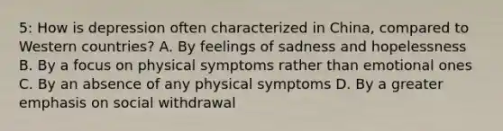 5: How is depression often characterized in China, compared to Western countries? A. By feelings of sadness and hopelessness B. By a focus on physical symptoms rather than emotional ones C. By an absence of any physical symptoms D. By a greater emphasis on social withdrawal