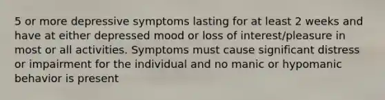 5 or more depressive symptoms lasting for at least 2 weeks and have at either depressed mood or loss of interest/pleasure in most or all activities. Symptoms must cause significant distress or impairment for the individual and no manic or hypomanic behavior is present