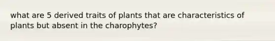 what are 5 derived traits of plants that are characteristics of plants but absent in the charophytes?