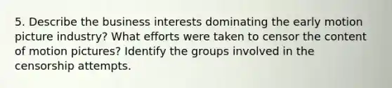 5. Describe the business interests dominating the early motion picture industry? What efforts were taken to censor the content of motion pictures? Identify the groups involved in the censorship attempts.