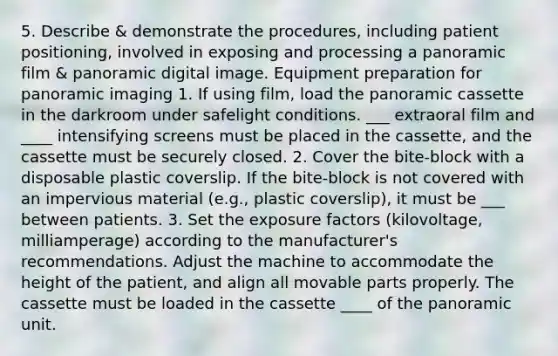 5. Describe & demonstrate the procedures, including patient positioning, involved in exposing and processing a panoramic film & panoramic digital image. Equipment preparation for panoramic imaging 1. If using film, load the panoramic cassette in the darkroom under safelight conditions. ___ extraoral film and ____ intensifying screens must be placed in the cassette, and the cassette must be securely closed. 2. Cover the bite-block with a disposable plastic coverslip. If the bite-block is not covered with an impervious material (e.g., plastic coverslip), it must be ___ between patients. 3. Set the exposure factors (kilovoltage, milliamperage) according to the manufacturer's recommendations. Adjust the machine to accommodate the height of the patient, and align all movable parts properly. The cassette must be loaded in the cassette ____ of the panoramic unit.