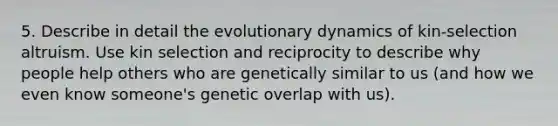 5. Describe in detail the evolutionary dynamics of kin-selection altruism. Use kin selection and reciprocity to describe why people help others who are genetically similar to us (and how we even know someone's genetic overlap with us).