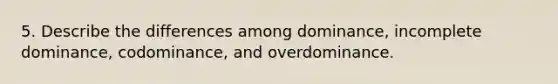 5. Describe the differences among dominance, incomplete dominance, codominance, and overdominance.