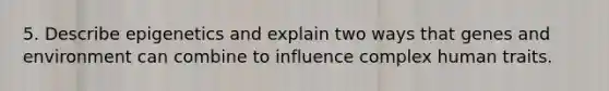 5. Describe epigenetics and explain two ways that genes and environment can combine to influence complex human traits.