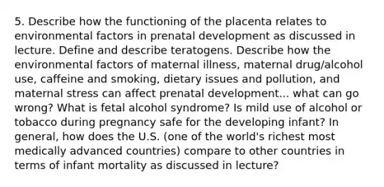 5. Describe how the functioning of the placenta relates to environmental factors in prenatal development as discussed in lecture. Define and describe teratogens. Describe how the environmental factors of maternal illness, maternal drug/alcohol use, caffeine and smoking, dietary issues and pollution, and maternal stress can affect prenatal development... what can go wrong? What is fetal alcohol syndrome? Is mild use of alcohol or tobacco during pregnancy safe for the developing infant? In general, how does the U.S. (one of the world's richest most medically advanced countries) compare to other countries in terms of infant mortality as discussed in lecture?