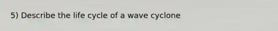 5) Describe the life cycle of a wave cyclone