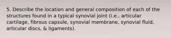 5. Describe the location and general composition of each of the structures found in a typical synovial joint (i.e., articular cartilage, fibrous capsule, synovial membrane, synovial fluid, articular discs, & ligaments).