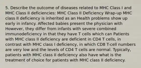 5. Describe the outcome of diseases related to MHC Class I and MHC Class II deficiencies: MHC Class II Deficiency Wrap-up MHC class II deficiency is inherited as an Health problems show up early in infancy. Affected babies present the physician with However, they differ from infants with severe combined immunodeficiency in that they have T cells which can Patients with MHC class II deficiency are deficient in CD4 T cells, in contrast with MHC class I deficiency, in which CD8 T-cell numbers are very low and the levels of CD4 T cells are normal. Typically, patients with MHC class II deficiency also have what is the treatment of choice for patients with MHC class II deficiency.