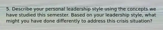 5. Describe your personal leadership style using the concepts we have studied this semester. Based on your leadership style, what might you have done differently to address this crisis situation?