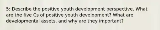 5: Describe the positive youth development perspective. What are the five Cs of positive youth development? What are developmental assets, and why are they important?