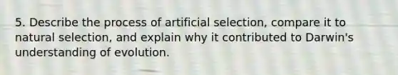 5. Describe the process of artificial selection, compare it to natural selection, and explain why it contributed to Darwin's understanding of evolution.