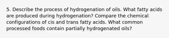 5. Describe the process of hydrogenation of oils. What fatty acids are produced during hydrogenation? Compare the chemical configurations of cis and trans fatty acids. What common processed foods contain partially hydrogenated oils?