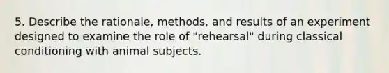 5. Describe the rationale, methods, and results of an experiment designed to examine the role of "rehearsal" during classical conditioning with animal subjects.