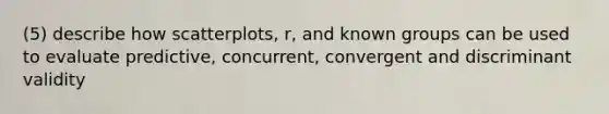 (5) describe how scatterplots, r, and known groups can be used to evaluate predictive, concurrent, convergent and discriminant validity