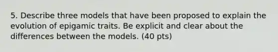 5. Describe three models that have been proposed to explain the evolution of epigamic traits. Be explicit and clear about the differences between the models. (40 pts)