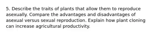 5. Describe the traits of plants that allow them to reproduce asexually. Compare the advantages and disadvantages of asexual versus sexual reproduction. Explain how plant cloning can increase agricultural productivity.