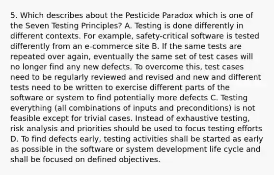 5. Which describes about the Pesticide Paradox which is one of the Seven Testing Principles? A. Testing is done differently in different contexts. For example, safety-critical software is tested differently from an e-commerce site B. If the same tests are repeated over again, eventually the same set of test cases will no longer find any new defects. To overcome this, test cases need to be regularly reviewed and revised and new and different tests need to be written to exercise different parts of the software or system to find potentially more defects C. Testing everything (all combinations of inputs and preconditions) is not feasible except for trivial cases. Instead of exhaustive testing, risk analysis and priorities should be used to focus testing efforts D. To find defects early, testing activities shall be started as early as possible in the software or system development life cycle and shall be focused on defined objectives.