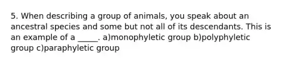 5. When describing a group of animals, you speak about an ancestral species and some but not all of its descendants. This is an example of a _____. a)monophyletic group b)polyphyletic group c)paraphyletic group