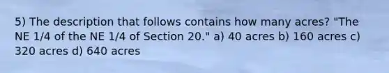 5) The description that follows contains how many acres? "The NE 1/4 of the NE 1/4 of Section 20." a) 40 acres b) 160 acres c) 320 acres d) 640 acres