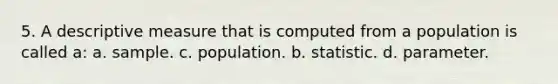 5. A descriptive measure that is computed from a population is called a: a. sample. c. population. b. statistic. d. parameter.