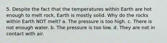 5. Despite the fact that the temperatures within Earth are hot enough to melt rock, Earth is mostly solid. Why do the rocks within Earth NOT melt? a. The pressure is too high. c. There is not enough water. b. The pressure is too low. d. They are not in contact with air.