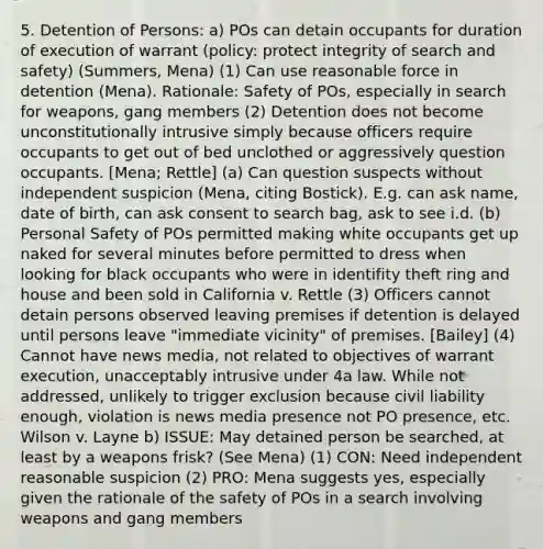 5. Detention of Persons: a) POs can detain occupants for duration of execution of warrant (policy: protect integrity of search and safety) (Summers, Mena) (1) Can use reasonable force in detention (Mena). Rationale: Safety of POs, especially in search for weapons, gang members (2) Detention does not become unconstitutionally intrusive simply because officers require occupants to get out of bed unclothed or aggressively question occupants. [Mena; Rettle] (a) Can question suspects without independent suspicion (Mena, citing Bostick). E.g. can ask name, date of birth, can ask consent to search bag, ask to see i.d. (b) Personal Safety of POs permitted making white occupants get up naked for several minutes before permitted to dress when looking for black occupants who were in identifity theft ring and house and been sold in California v. Rettle (3) Officers cannot detain persons observed leaving premises if detention is delayed until persons leave "immediate vicinity" of premises. [Bailey] (4) Cannot have news media, not related to objectives of warrant execution, unacceptably intrusive under 4a law. While not addressed, unlikely to trigger exclusion because civil liability enough, violation is news media presence not PO presence, etc. Wilson v. Layne b) ISSUE: May detained person be searched, at least by a weapons frisk? (See Mena) (1) CON: Need independent reasonable suspicion (2) PRO: Mena suggests yes, especially given the rationale of the safety of POs in a search involving weapons and gang members