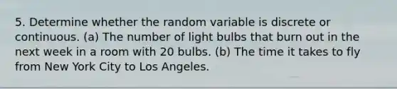 5. Determine whether the random variable is discrete or continuous. (a) The number of light bulbs that burn out in the next week in a room with 20 bulbs. (b) The time it takes to fly from New York City to Los Angeles.