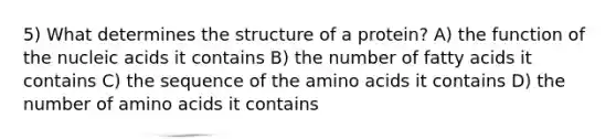 5) What determines the structure of a protein? A) the function of the nucleic acids it contains B) the number of fatty acids it contains C) the sequence of the amino acids it contains D) the number of amino acids it contains