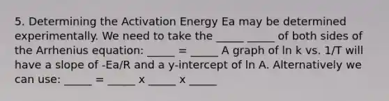 5. Determining the Activation Energy Ea may be determined experimentally. We need to take the _____ _____ of both sides of the Arrhenius equation: _____ = _____ A graph of ln k vs. 1/T will have a slope of -Ea/R and a y-intercept of ln A. Alternatively we can use: _____ = _____ x _____ x _____