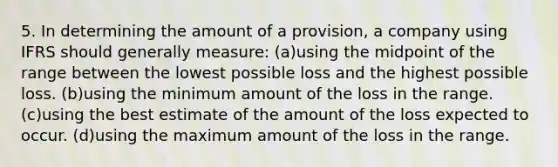 5. In determining the amount of a provision, a company using IFRS should generally measure: (a)using the midpoint of the range between the lowest possible loss and the highest possible loss. (b)using the minimum amount of the loss in the range. (c)using the best estimate of the amount of the loss expected to occur. (d)using the maximum amount of the loss in the range.