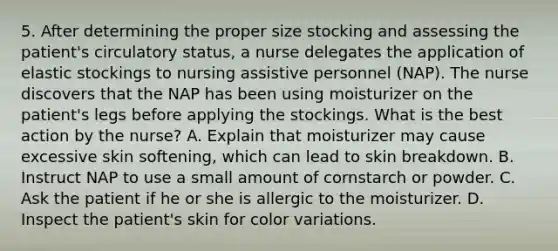 5. After determining the proper size stocking and assessing the patient's circulatory status, a nurse delegates the application of elastic stockings to nursing assistive personnel (NAP). The nurse discovers that the NAP has been using moisturizer on the patient's legs before applying the stockings. What is the best action by the nurse? A. Explain that moisturizer may cause excessive skin softening, which can lead to skin breakdown. B. Instruct NAP to use a small amount of cornstarch or powder. C. Ask the patient if he or she is allergic to the moisturizer. D. Inspect the patient's skin for color variations.