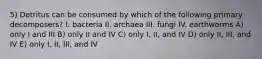 5) Detritus can be consumed by which of the following primary decomposers? I. bacteria II. archaea III. fungi IV. earthworms A) only I and III B) only II and IV C) only I, II, and IV D) only II, III, and IV E) only I, II, III, and IV