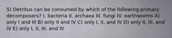 5) Detritus can be consumed by which of the following primary decomposers? I. bacteria II. archaea III. fungi IV. earthworms A) only I and III B) only II and IV C) only I, II, and IV D) only II, III, and IV E) only I, II, III, and IV