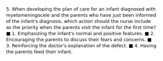 5. When developing the plan of care for an infant diagnosed with myelomeningocele and the parents who have just been informed of the infant's diagnosis, which action should the nurse include as the priority when the parents visit the infant for the first time? ■ 1. Emphasizing the infant's normal and positive features. ■ 2. Encouraging the parents to discuss their fears and concerns. ■ 3. Reinforcing the doctor's explanation of the defect. ■ 4. Having the parents feed their infant.