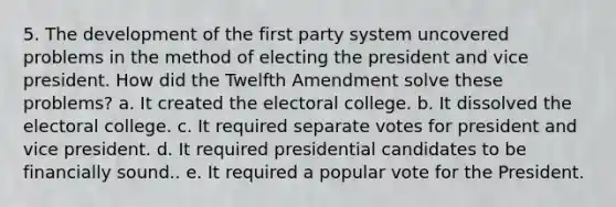 5. The development of the first party system uncovered problems in the method of electing the president and vice president. How did the Twelfth Amendment solve these problems? a. It created the electoral college. b. It dissolved the electoral college. c. It required separate votes for president and vice president. d. It required presidential candidates to be financially sound.. e. It required a popular vote for the President.