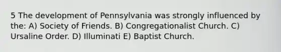 5 The development of Pennsylvania was strongly influenced by the: A) Society of Friends. B) Congregationalist Church. C) Ursaline Order. D) Illuminati E) Baptist Church.