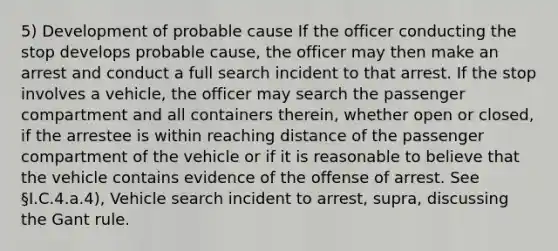 5) Development of probable cause If the officer conducting the stop develops probable cause, the officer may then make an arrest and conduct a full search incident to that arrest. If the stop involves a vehicle, the officer may search the passenger compartment and all containers therein, whether open or closed, if the arrestee is within reaching distance of the passenger compartment of the vehicle or if it is reasonable to believe that the vehicle contains evidence of the offense of arrest. See §I.C.4.a.4), Vehicle search incident to arrest, supra, discussing the Gant rule.