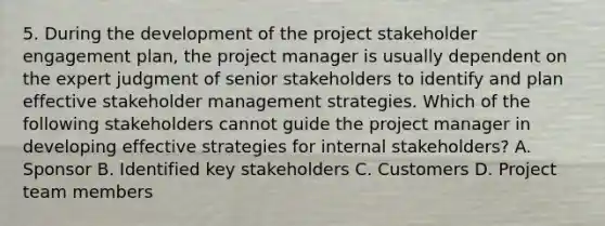 5. During the development of the project stakeholder engagement plan, the project manager is usually dependent on the expert judgment of senior stakeholders to identify and plan effective stakeholder management strategies. Which of the following stakeholders cannot guide the project manager in developing effective strategies for internal stakeholders? A. Sponsor B. Identified key stakeholders C. Customers D. Project team members