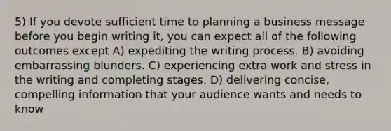 5) If you devote sufficient time to planning a business message before you begin writing it, you can expect all of the following outcomes except A) expediting the writing process. B) avoiding embarrassing blunders. C) experiencing extra work and stress in the writing and completing stages. D) delivering concise, compelling information that your audience wants and needs to know