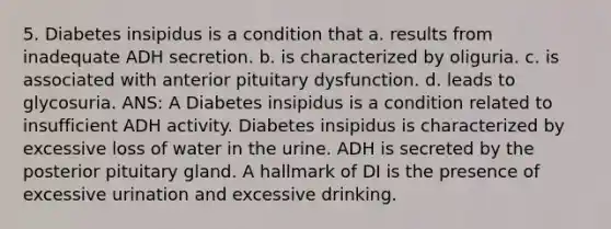 5. Diabetes insipidus is a condition that a. results from inadequate ADH secretion. b. is characterized by oliguria. c. is associated with anterior pituitary dysfunction. d. leads to glycosuria. ANS: A Diabetes insipidus is a condition related to insufficient ADH activity. Diabetes insipidus is characterized by excessive loss of water in the urine. ADH is secreted by the posterior pituitary gland. A hallmark of DI is the presence of excessive urination and excessive drinking.