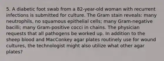 5. A diabetic foot swab from a 82-year-old woman with recurrent infections is submitted for culture. The Gram stain reveals: many neutrophils, no squamous epithelial cells; many Gram-negative bacilli; many Gram-positive cocci in chains. The physician requests that all pathogens be worked up. In addition to the sheep blood and MacConkey agar plates routinely use for wound cultures, the technologist might also utilize what other agar plates?